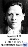 Королева Зинаида Павловна. Родилась в октябре 1905 года в Челябинской области. Высшее образование. Училась в Московском государственном педагогическом университете  на  педагогическом  отделении  с 1932 г. по 1936 г. Получила специальность – преподаватель школьной педагогики, истории педагогики. В семье было 11 детей и три взрослых человека. Русской школы, по месту расположения производства не было, и приходилось учиться в 25 км от места жительства семьи.   После  окончания земской школы, поступила в Бродокалманское высшее начальное училище, в котором были 2-х годичные под курсы. После окончания была назначена на работу в однокомплектную школу в деревню Ветродуйку Бродкалманского района Челябинской области, где и проработала в течение 3-х лет до 1935 года. Работая в Ветродуйской школе, состояла членом революции (революционная компания) районного сельскохозяйственного кредитного товарищества. Это помогало обеспечивать, время от времени, школу письменными принадлежностями, которые в то время было очень трудно достать.
С начала 1925/26 учебного года была переведена заведующей в коллективную школу в деревню Каникуль, где проработала 3 года, построила школу на средства самообложения, а с нового учебного года была переведена на работу в образцовую школу в село Бродоколмак. Проработав до ноября 1930 года, по семейным обстоятельствам выбыла. 
Две недели была безработной, а с декабря 1930 года по апрель 1931 года работала воспитательницей детского дома в селе Н-Кочердан Усть-Уйского района.
С апреля по 1 сентября в Н-Кочерданской школе в качестве учительницы, а с сентября 1930 года  по  6 января 1932 года инструктором РОНО в Усть-Уйском ОНО.
С 7 января 1932 года поступила на работу в Челябинскую семилетку, которую временно возглавлял враг строительства советской политехнической школы Шульгин. Из Усть-Уйского района выбыла в Челябинск по той причине, что мужа командировали на учебу в Москву в институт им. Свердлова в марте 1931 г. В ноябре у меня родился ребенок, и я переехала к своим родителям, которые жили в Челябинске.
В Челябинской семилетке проработала с января 1932 г. по сентябрь того же года, затем была премирована по профлинии командировкой на учебу в Московский пединститут имени  Бубнова А. С.,  в котором и проучилась с 1932 г. по 1936 г. 
Закончив педфакультет по специальности школьной педагогики и была назначена в Рубцовское педучилище в качестве преподавателя педагогики, где и приступила к работе с 15 августа 1936 года.
Работая, в педучилище в 1938/1939 учебном году работала заведующей учебной частью.
Зинаида Павловна выполняла работу директора училища в течение 2-х лет. Ее работа на том руководящем посту совпала с годами войны, когда педучилище должно было уйти из своих приспособленных помещений и работать в труднейших условиях. Но работать нужно было, и Зинаида Павловна работала много,  умело, настойчиво, приводя в жизнь директивы партии и правительства.
1942/1943 учебный год Рубцовское педучилище закончило с 100% успеваемостью. Качество знаний учащихся – хорошее, 60% учащихся имеют только отличные и хорошие оценки. Успех работы училища был обеспечен тем, что дружный, спаянный высококвалифицированный педагогический коллектив настойчиво и упорно работал, а директор училища З. П. Королева неослабно и умело руководила преподавательским составом. Преподаватели педучилища в большинстве своем эвакуированы из Москвы, Сталинграда, Ленинграда и других городов; она заботливо относилась к ним, всегда стремилась создать условия, помочь им. Студенты педучилища тоже находили в себе всегда должный отклик своим нуждам со стороны Зинаиды Павловны. Особенно это проявлялось в те моменты, когда отправляла на военную службу в Красную армию, поистине материнские чувства проявляла к  своим питомцам. Ученика Сидорова, эвакуированного из Ленинграда, при отправлении в Красную армию педучилище хорошо одело и обуло; эта забота отмечается теплыми письмами студентов, которые присылали Зинаиде Павловне, ей писали фронтовики – бывшие ученики, девушки, работающие в школах.
Эта любовь учащихся к своему руководителю соединяется большим уважением со стороны учащихся к Зинаиде Павловне, как к преподавателю. Ее ученики знают педагогику, знают потому, что Зинаида Павловна просто и доходчиво рассказывает учащимся о наших великих педагогах, о построении школьной работы, горячо, с политической заостренностью рассказывает о фашистах – злейших врагах.
Помимо большой и сложной работы по руководству педучилищем Зинаида Павловна вела общественную работу в колхозах, честно выполняя поручения партийной организации.
Зинаида Павловна Королева работала в РПУ преподавателем педагогики и психологии с 1936 г.  по 1957 г., в 1938/39 учебном году работала заведующей учебной частью, директором с 1941г. по 1943 г. - Королева Зинаида Павловна